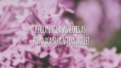 Reconheça as coisas boas da sua vida hoje!