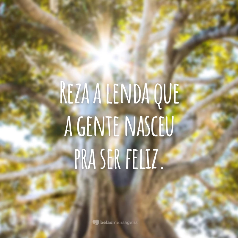 Reza a lenda que a gente nasceu pra ser feliz.