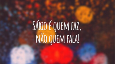 Sábio é quem faz, não quem fala!