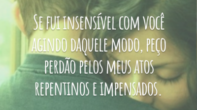 Se fui insensível com você agindo daquele modo, peço perdão pelos meus atos repentinos e impensados.