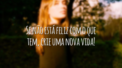 Se não está feliz com o que tem, crie uma nova vida!