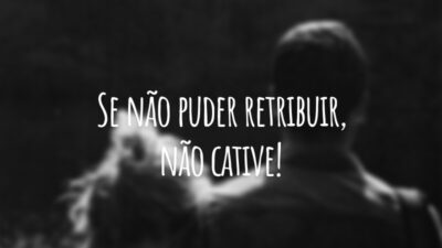 Se não puder retribuir, não cative!
