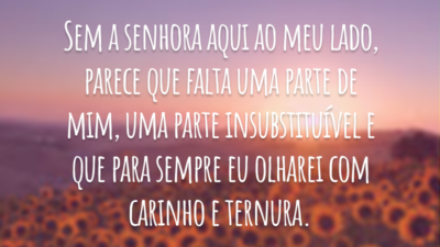 Sem a senhora aqui ao meu lado, parece que falta uma parte de mim, uma parte insubstituível e que para sempre eu olharei com carinho e ternura.