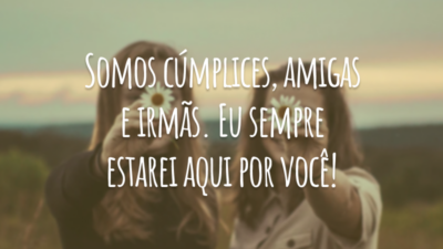 Somos cúmplices, amigas e irmãs. Eu sempre estarei aqui por você!