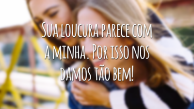 Sua loucura parece com a minha. Por isso nos damos tão bem!