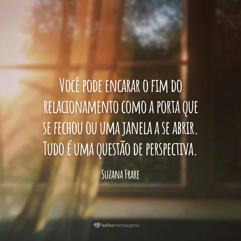 Você pode encarar o fim do relacionamento como a porta que se fechou ou uma janela a se abrir. Tudo é uma questão de perspectiva.