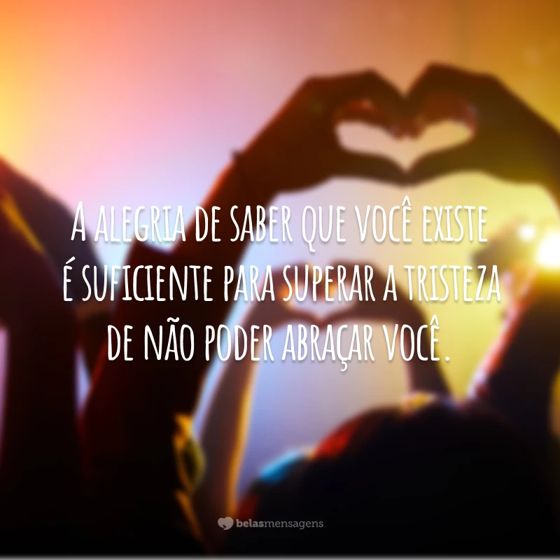 A alegria de saber que você existe é suficiente para superar a tristeza de não poder abraçar você.