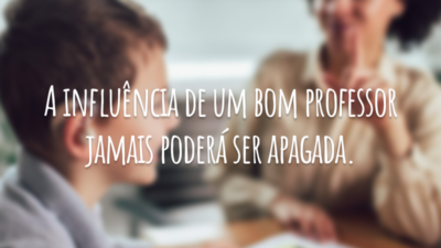 A influência de um bom professor jamais poderá ser apagada.