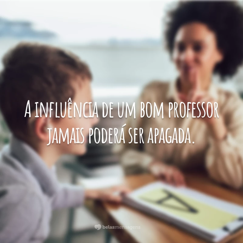 A influência de um bom professor jamais poderá ser apagada.