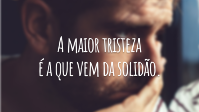A maior tristeza é a que vem da solidão.
