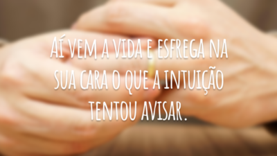 Aí vem a vida e esfrega na sua cara o que a intuição tentou avisar.