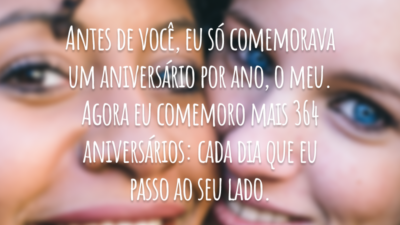 Antes de você, eu só comemorava um aniversário por ano, o meu. Agora eu comemoro mais 364 aniversários: cada dia que eu passo ao seu lado.