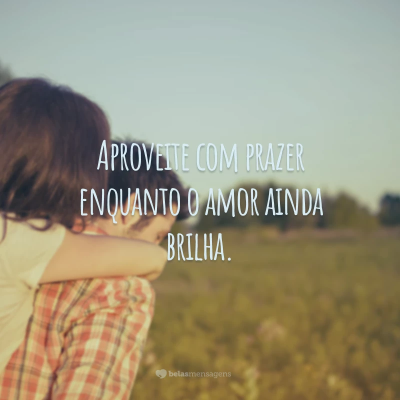 Aproveite com prazer enquanto o amor ainda brilha.