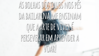 As bolhas dos calos nos pés da bailarina me ensinam que a arte de viver é perseverar em aprender a voar!
