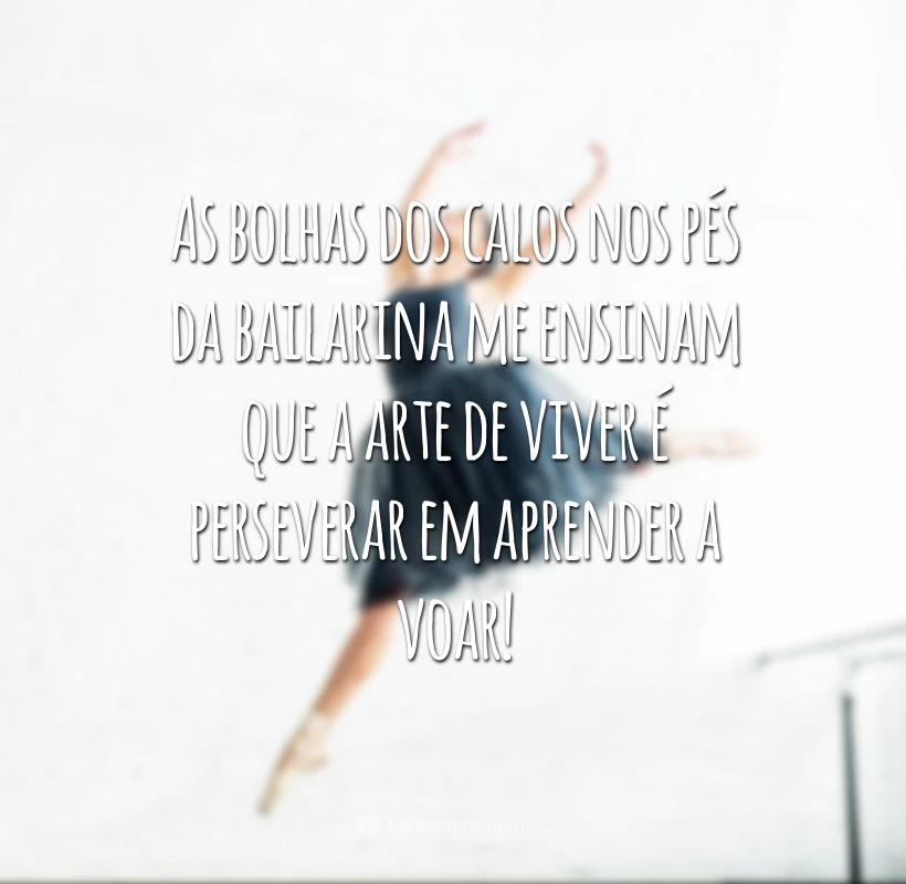 As bolhas dos calos nos pés da bailarina me ensinam que a arte de viver é perseverar em aprender a voar!