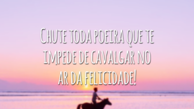 Chute toda poeira que te impede de cavalgar no ar da felicidade!