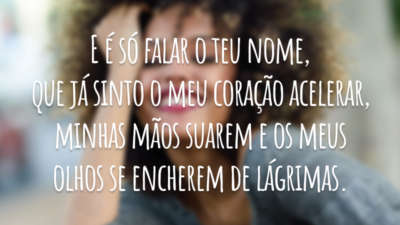 E é só falar o teu nome, que já sinto o meu coração acelerar, minhas mãos suarem e os meus olhos se encherem de lágrimas.
