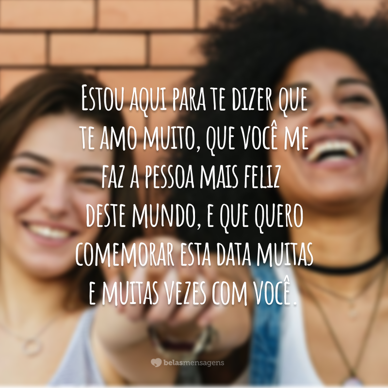 Estou aqui para te dizer que te amo muito, que você me faz a pessoa mais feliz deste mundo, e que quero comemorar esta data muitas e muitas vezes com você.