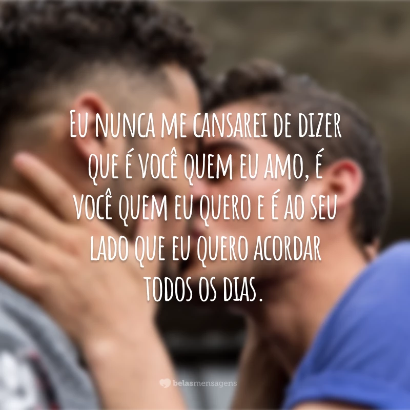 Eu nunca me cansarei de dizer que é você quem eu amo, é você quem eu quero e é ao seu lado que eu quero acordar todos os dias.