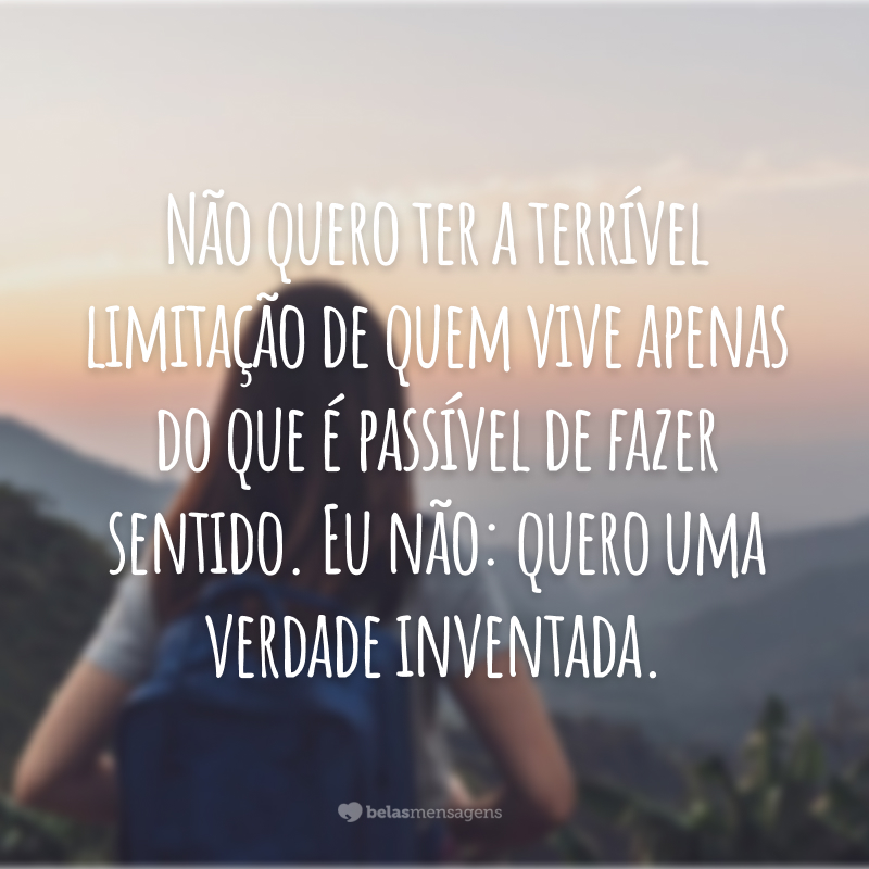 Não quero ter a terrível limitação de quem vive apenas do que é passível de fazer sentido. Eu não: quero uma verdade inventada.