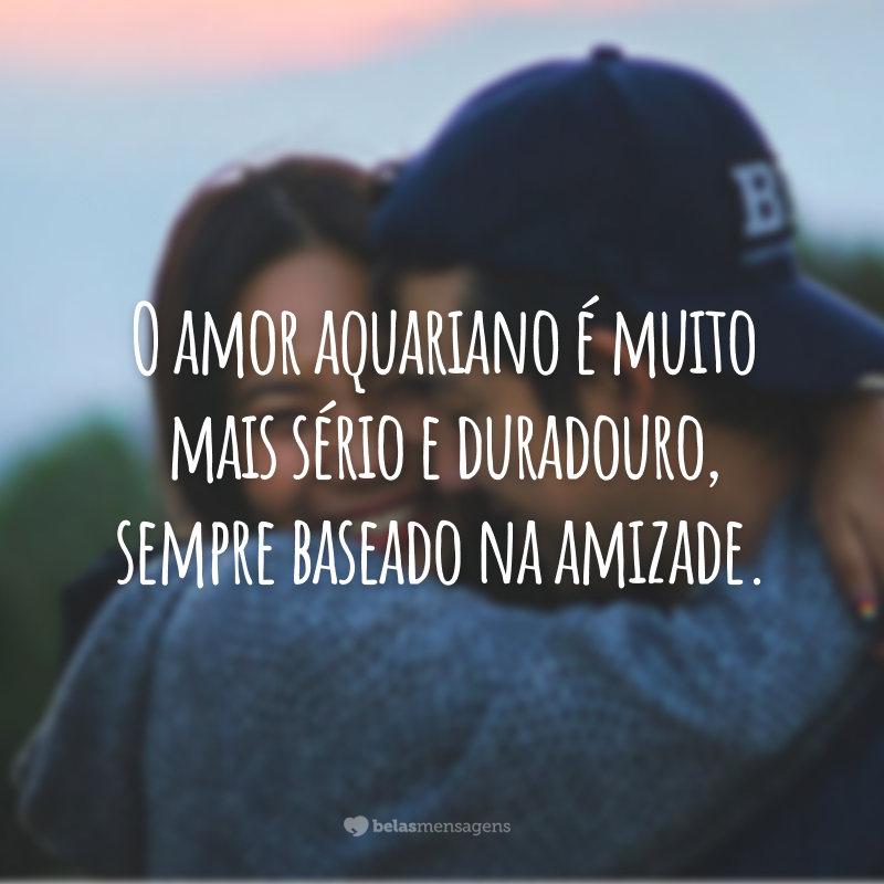 O amor aquariano é muito mais sério e duradouro, sempre baseado na amizade.