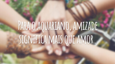 Para o aquariano, amizade significa mais que amor.