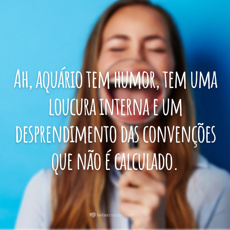 Ah, aquário tem humor, tem uma loucura interna e um desprendimento das convenções que não é calculado.