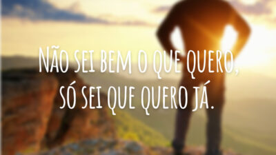 Não sei bem o que quero, só sei que quero já.