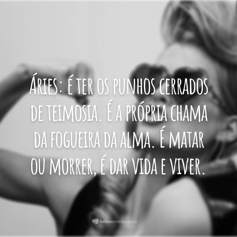 Áries: é ter os punhos cerrados de teimosia. É a própria chama da fogueira da alma. É matar ou morrer, é dar vida e viver.