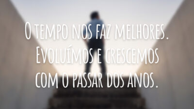 O tempo nos faz melhores. Evoluímos e crescemos com o passar dos anos.