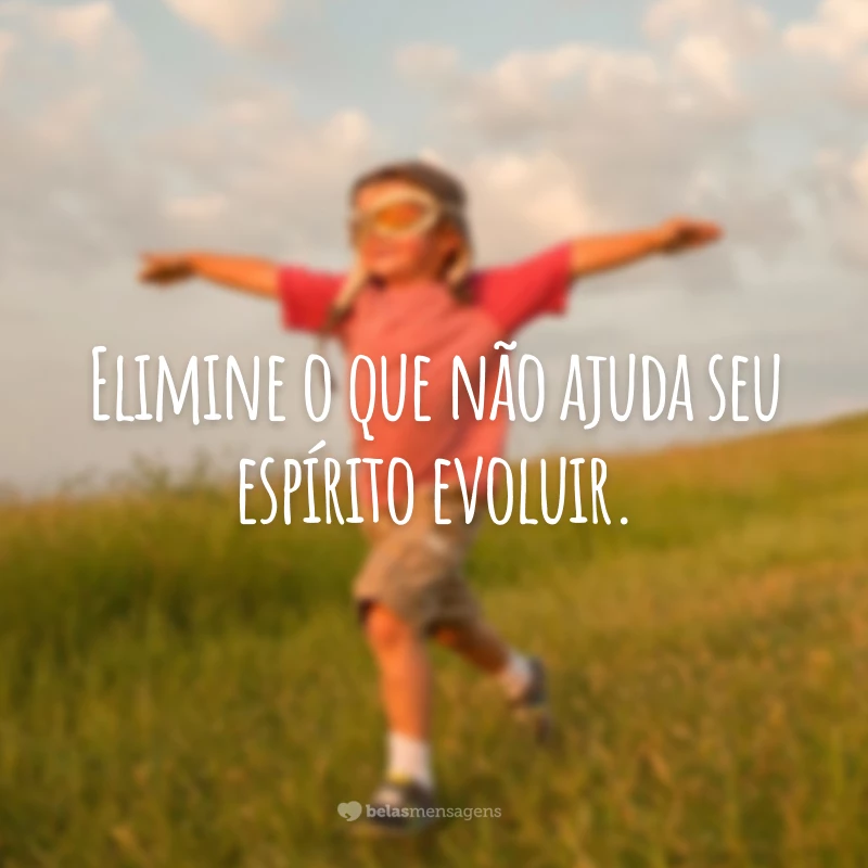 Elimine o que não ajuda seu espírito evoluir.