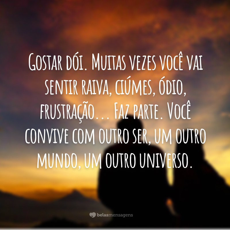 Gostar dói. Muitas vezes você vai sentir raiva, ciúmes, ódio, frustração... Faz parte. Você convive com outro ser, um outro mundo, um outro universo.