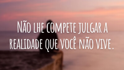 Não lhe compete julgar a realidade que você não vive.