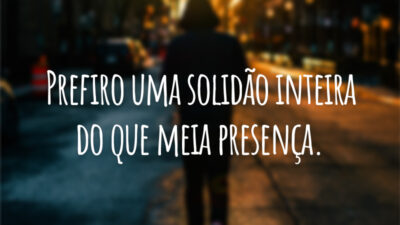 Prefiro uma solidão inteira do que meia presença.