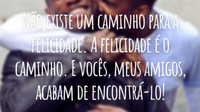 Não existe um caminho para a felicidade. A felicidade é o caminho. E vocês, meus amigos, acabam de encontrá-lo!