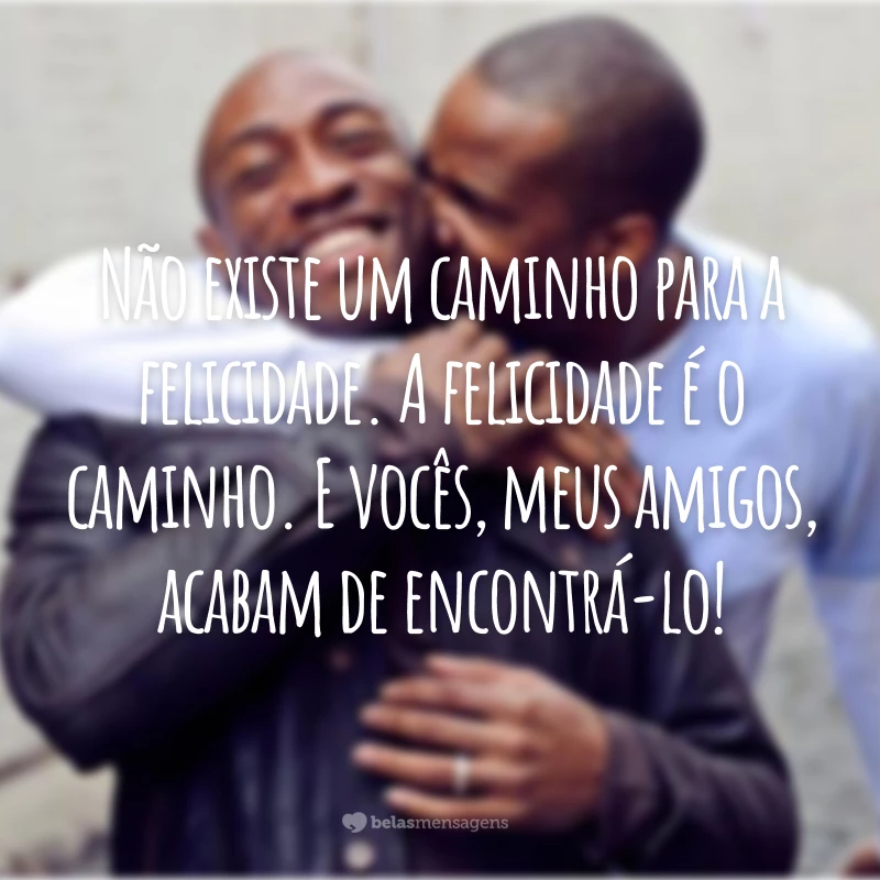 Não existe um caminho para a felicidade. A felicidade é o caminho. E vocês, meus amigos, acabam de encontrá-lo!