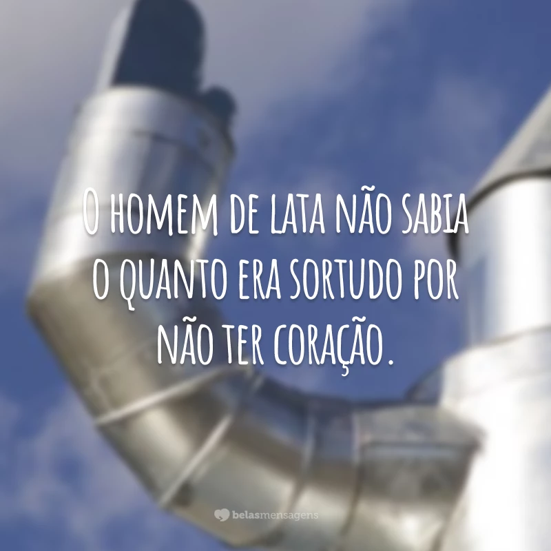 O homem de lata não sabia o quanto era sortudo por não ter coração.