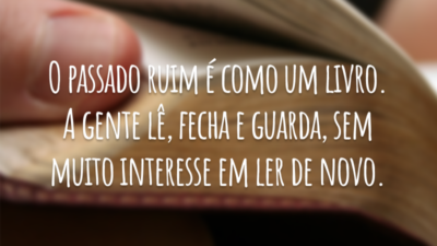 O passado ruim é como um livro. A gente lê, fecha e guarda, sem muito interesse em ler de novo.