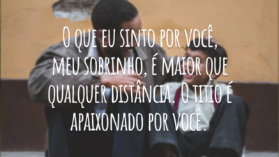 O que eu sinto por você, meu sobrinho, é maior que qualquer distância. O titio é apaixonado por você.