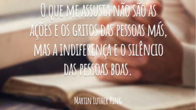 O que me assusta não são as ações e os gritos das pessoas más, mas a indiferença e o silêncio das pessoas boas.