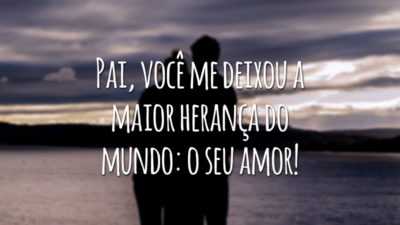 Pai, você me deixou a maior herança do mundo: o seu amor!