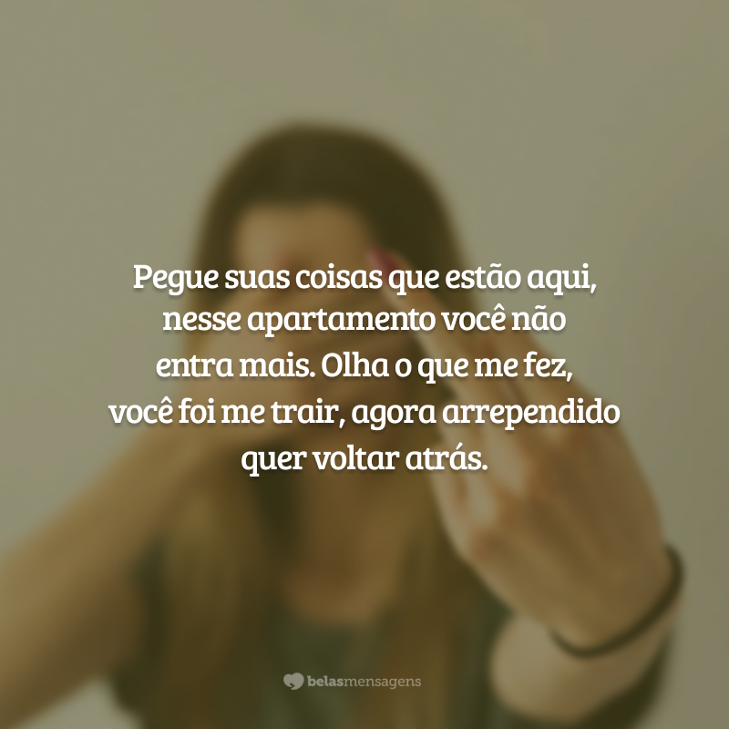 Pegue suas coisas que estão aqui, nesse apartamento você não entra mais. Olha o que me fez, você foi me trair, agora arrependido quer voltar atrás.