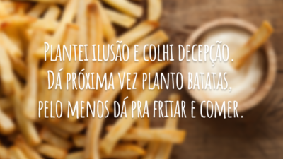 Plantei ilusão e colhi decepção. Dá próxima vez planto batatas, pelo menos dá pra fritar e comer.