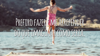 Prefiro fazer e me arrepender do que imaginar como seria.