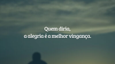 Quem diria, a alegria é a melhor vingança.