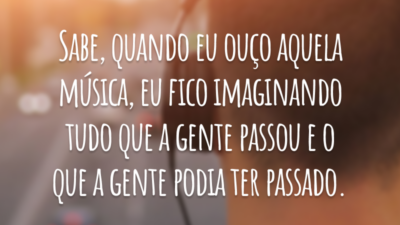 Sabe, quando eu ouço aquela música, eu fico imaginando tudo que a gente passou e o que a gente podia ter passado.