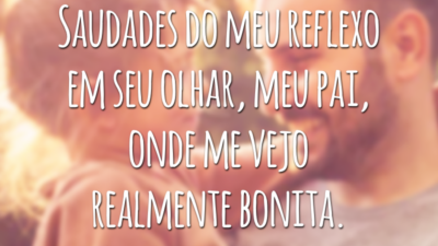 Saudades do meu reflexo em seu olhar, meu pai, onde me vejo realmente bonita.
