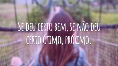 Se deu certo bem, se não deu certo ótimo, próximo.