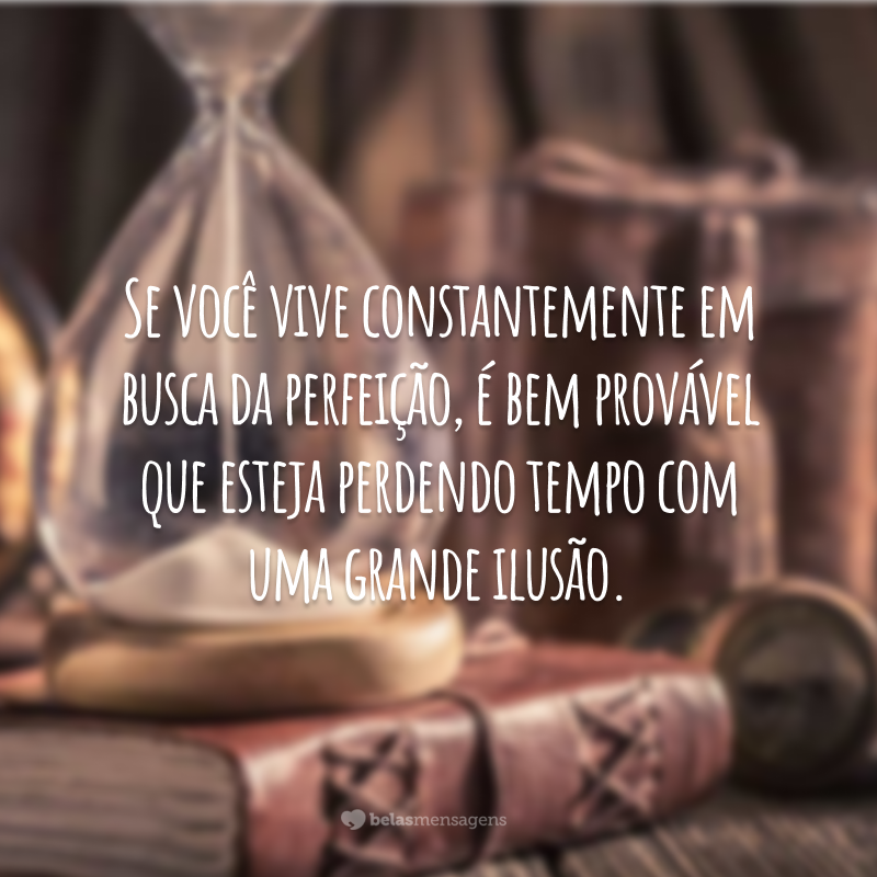 Se você vive constantemente em busca da perfeição, é bem provável que esteja perdendo tempo com uma grande ilusão.