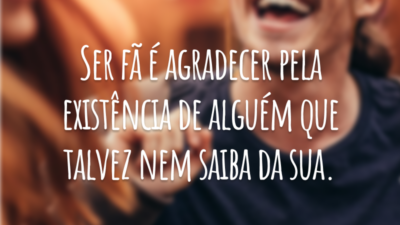 Ser fã é agradecer pela existência de alguém que talvez nem saiba da sua.